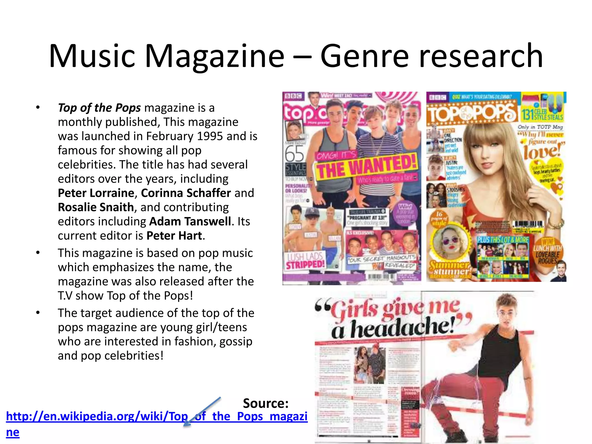 Music Magazine – Genre research
•

•

•

Top of the Pops magazine is a
monthly published, This magazine
was launched in February 1995 and is
famous for showing all pop
celebrities. The title has had several
editors over the years, including
Peter Lorraine, Corinna Schaffer and
Rosalie Snaith, and contributing
editors including Adam Tanswell. Its
current editor is Peter Hart.
This magazine is based on pop music
which emphasizes the name, the
magazine was also released after the
T.V show Top of the Pops!
The target audience of the top of the
pops magazine are young girl/teens
who are interested in fashion, gossip
and pop celebrities!

Source:

http://en.wikipedia.org/wiki/Top_of_the_Pops_magazi
ne

 