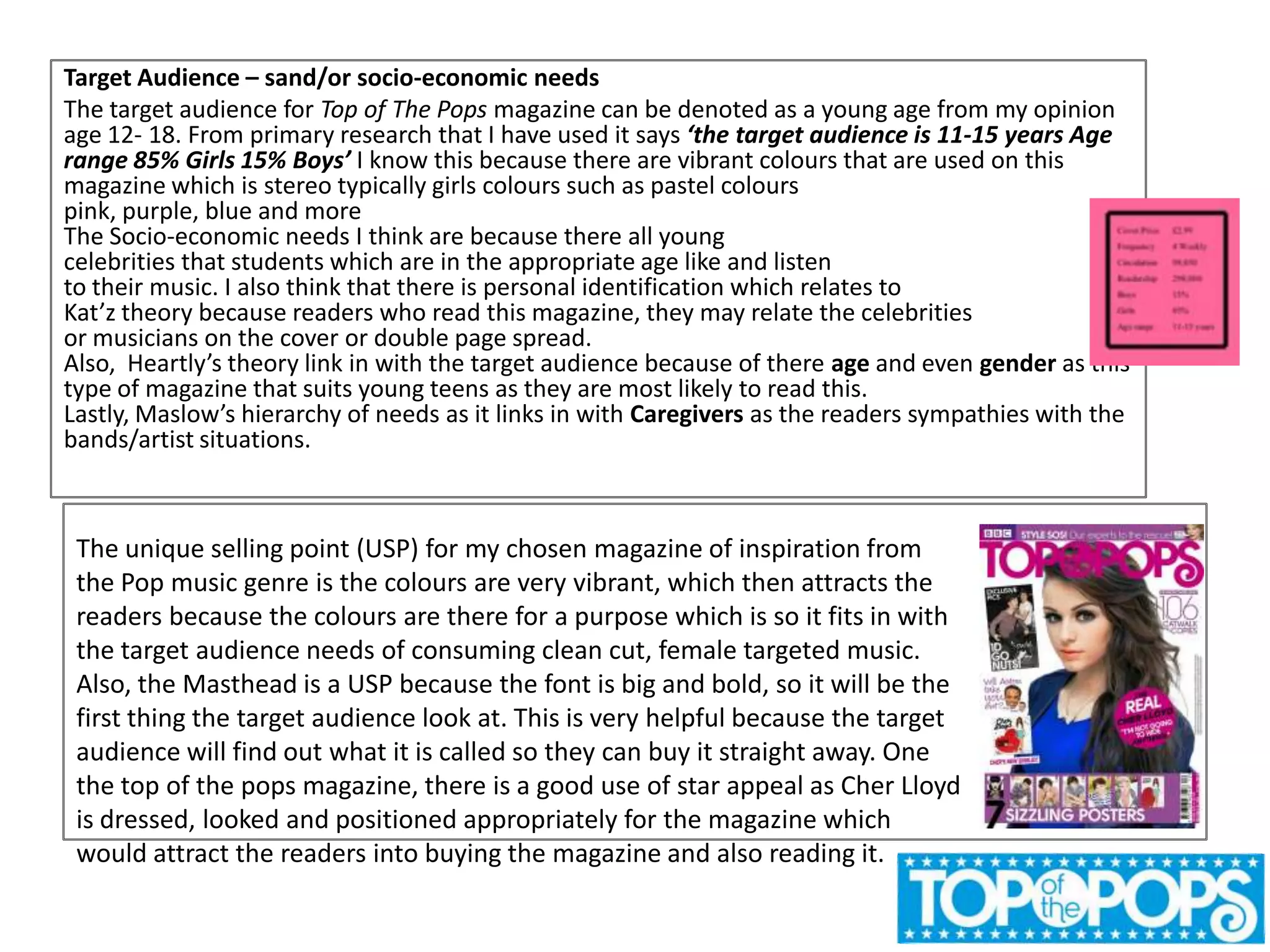Target Audience – sand/or socio-economic needs
The target audience for Top of The Pops magazine can be denoted as a young age from my opinion
age 12- 18. From primary research that I have used it says ‘the target audience is 11-15 years Age
range 85% Girls 15% Boys’ I know this because there are vibrant colours that are used on this
magazine which is stereo typically girls colours such as pastel colours
pink, purple, blue and more
The Socio-economic needs I think are because there all young
celebrities that students which are in the appropriate age like and listen
to their music. I also think that there is personal identification which relates to
Kat’z theory because readers who read this magazine, they may relate the celebrities
or musicians on the cover or double page spread.
Also, Heartly’s theory link in with the target audience because of there age and even gender as this
type of magazine that suits young teens as they are most likely to read this.
Lastly, Maslow’s hierarchy of needs as it links in with Caregivers as the readers sympathies with the
bands/artist situations.

The unique selling point (USP) for my chosen magazine of inspiration from
the Pop music genre is the colours are very vibrant, which then attracts the
readers because the colours are there for a purpose which is so it fits in with
the target audience needs of consuming clean cut, female targeted music.
Also, the Masthead is a USP because the font is big and bold, so it will be the
first thing the target audience look at. This is very helpful because the target
audience will find out what it is called so they can buy it straight away. One
the top of the pops magazine, there is a good use of star appeal as Cher Lloyd
is dressed, looked and positioned appropriately for the magazine which
would attract the readers into buying the magazine and also reading it.

 