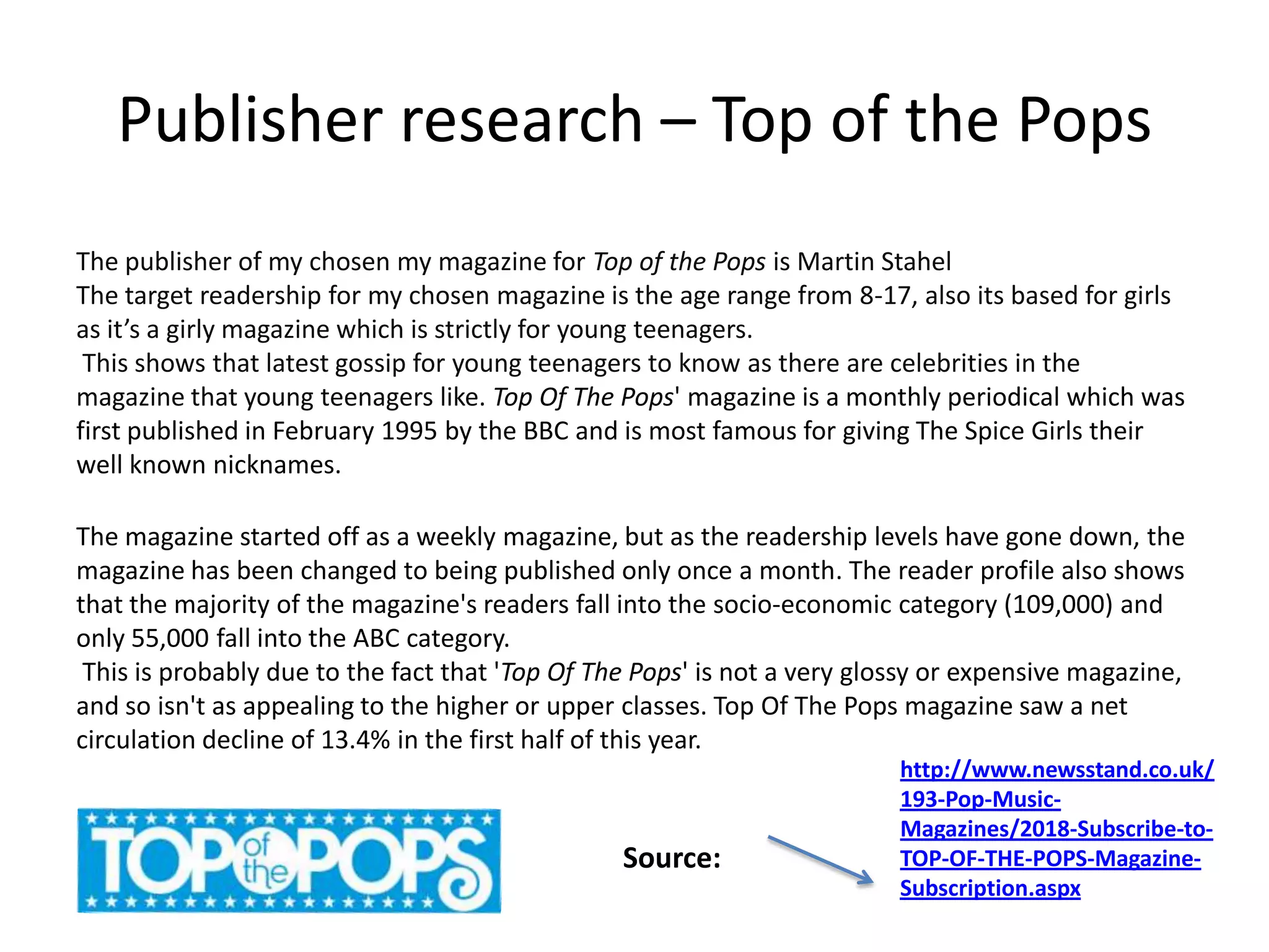 Publisher research – Top of the Pops
The publisher of my chosen my magazine for Top of the Pops is Martin Stahel
The target readership for my chosen magazine is the age range from 8-17, also its based for girls
as it’s a girly magazine which is strictly for young teenagers.
This shows that latest gossip for young teenagers to know as there are celebrities in the
magazine that young teenagers like. Top Of The Pops' magazine is a monthly periodical which was
first published in February 1995 by the BBC and is most famous for giving The Spice Girls their
well known nicknames.
The magazine started off as a weekly magazine, but as the readership levels have gone down, the
magazine has been changed to being published only once a month. The reader profile also shows
that the majority of the magazine's readers fall into the socio-economic category (109,000) and
only 55,000 fall into the ABC category.
This is probably due to the fact that 'Top Of The Pops' is not a very glossy or expensive magazine,
and so isn't as appealing to the higher or upper classes. Top Of The Pops magazine saw a net
circulation decline of 13.4% in the first half of this year.

Source:

http://www.newsstand.co.uk/
193-Pop-MusicMagazines/2018-Subscribe-toTOP-OF-THE-POPS-MagazineSubscription.aspx

 
