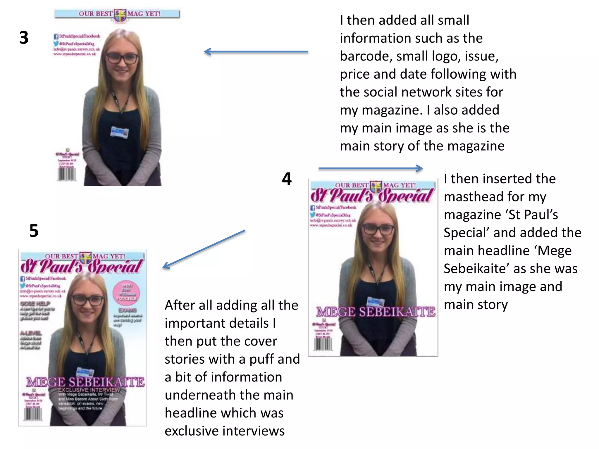 I then added all small
information such as the
barcode, small logo, issue,
price and date following with
the social network sites for
my magazine. I also added
my main image as she is the
main story of the magazine

3

4
5

After all adding all the
important details I
then put the cover
stories with a puff and
a bit of information
underneath the main
headline which was
exclusive interviews

I then inserted the
masthead for my
magazine ‘St Paul’s
Special’ and added the
main headline ‘Mege
Sebeikaite’ as she was
my main image and
main story

 