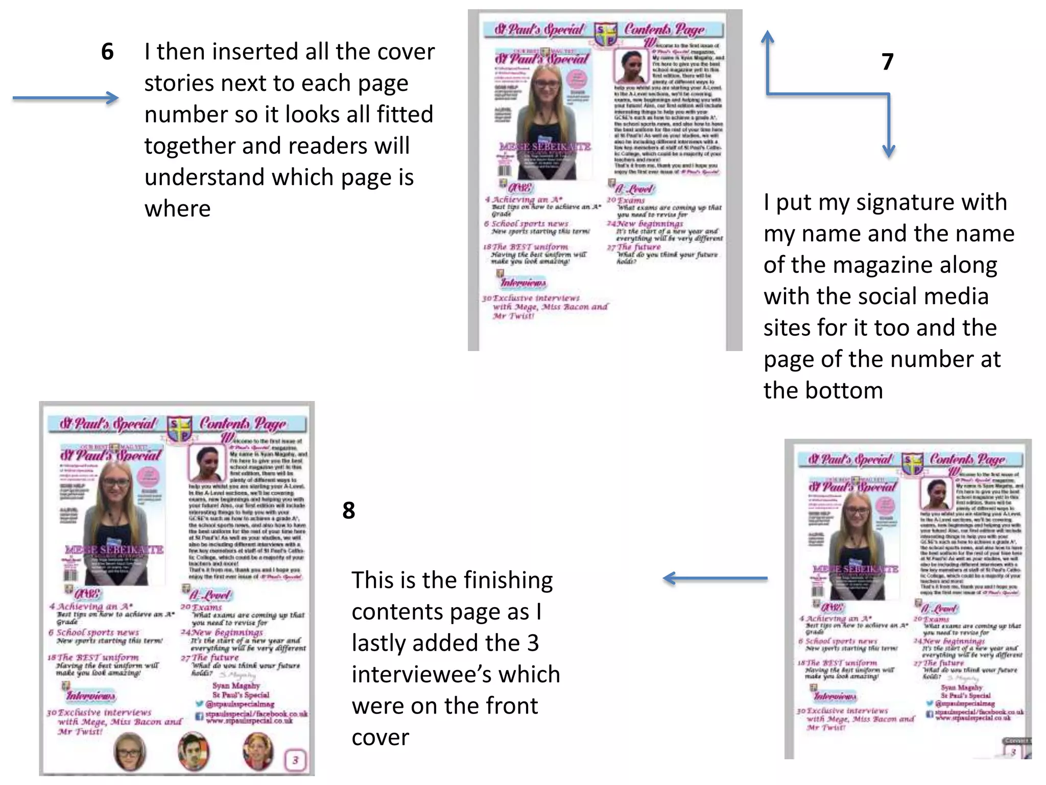 6

I then inserted all the cover
stories next to each page
number so it looks all fitted
together and readers will
understand which page is
where

8
This is the finishing
contents page as I
lastly added the 3
interviewee’s which
were on the front
cover

7

I put my signature with
my name and the name
of the magazine along
with the social media
sites for it too and the
page of the number at
the bottom

 