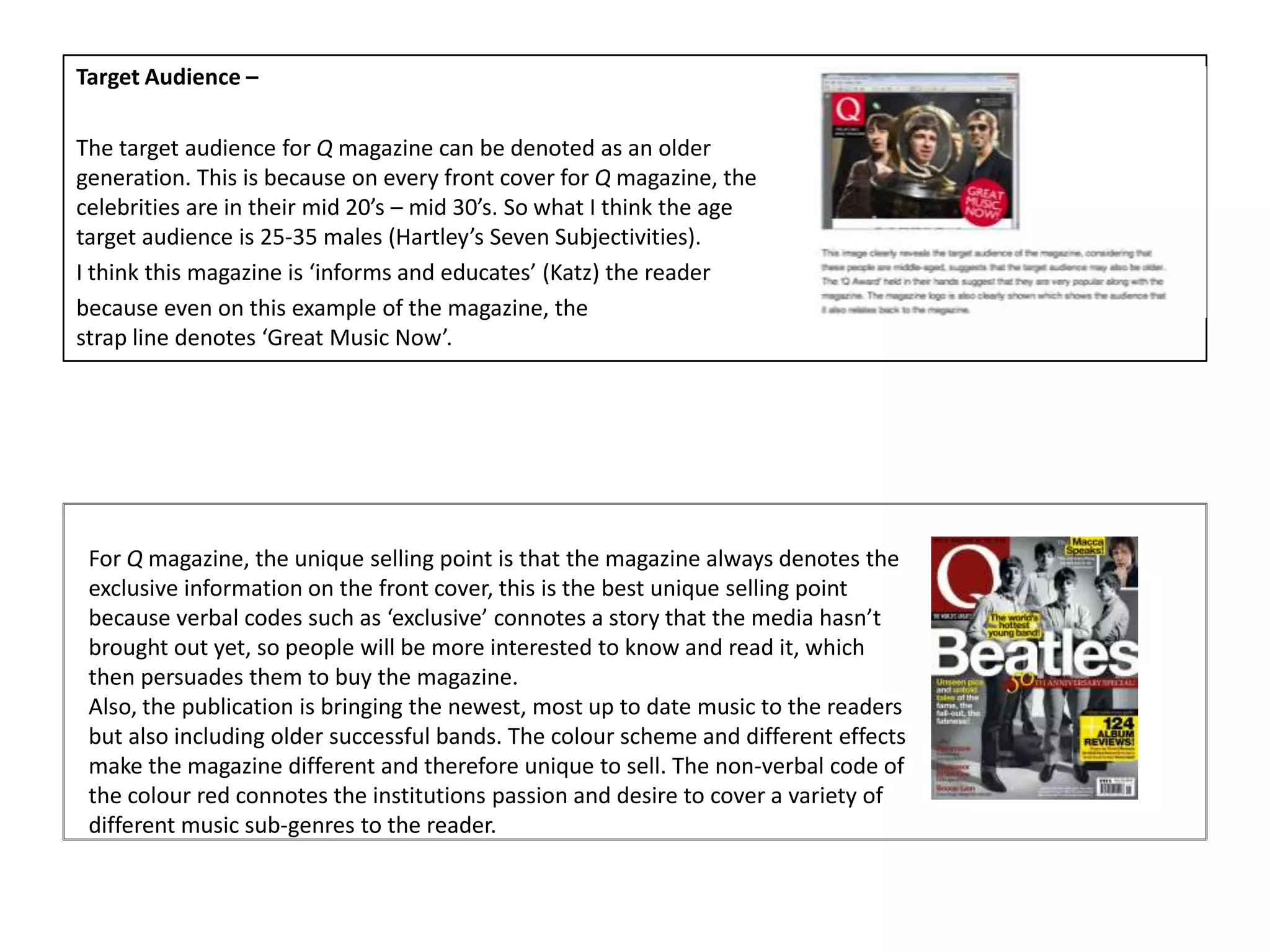 Target Audience –
The target audience for Q magazine can be denoted as an older
generation. This is because on every front cover for Q magazine, the
celebrities are in their mid 20’s – mid 30’s. So what I think the age
target audience is 25-35 males (Hartley’s Seven Subjectivities).
I think this magazine is ‘informs and educates’ (Katz) the reader
because even on this example of the magazine, the
strap line denotes ‘Great Music Now’.
For Q magazine, the unique selling point is that the magazine always denotes the
exclusive information on the front cover, this is the best unique selling point
because verbal codes such as ‘exclusive’ connotes a story that the media hasn’t
brought out yet, so people will be more interested to know and read it, which
then persuades them to buy the magazine.
Also, the publication is bringing the newest, most up to date music to the readers
but also including older successful bands. The colour scheme and different effects
make the magazine different and therefore unique to sell. The non-verbal code of
the colour red connotes the institutions passion and desire to cover a variety of
different music sub-genres to the reader.
 