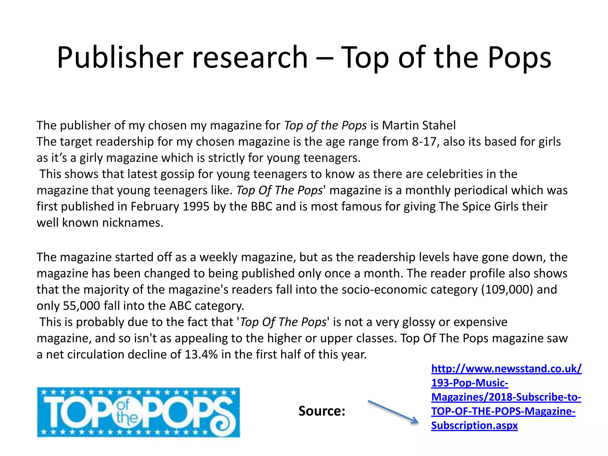 Publisher research – Top of the Pops
The publisher of my chosen my magazine for Top of the Pops is Martin Stahel
The target readership for my chosen magazine is the age range from 8-17, also its based for girls
as it’s a girly magazine which is strictly for young teenagers.
This shows that latest gossip for young teenagers to know as there are celebrities in the
magazine that young teenagers like. Top Of The Pops' magazine is a monthly periodical which was
first published in February 1995 by the BBC and is most famous for giving The Spice Girls their
well known nicknames.
The magazine started off as a weekly magazine, but as the readership levels have gone down, the
magazine has been changed to being published only once a month. The reader profile also shows
that the majority of the magazine's readers fall into the socio-economic category (109,000) and
only 55,000 fall into the ABC category.
This is probably due to the fact that 'Top Of The Pops' is not a very glossy or expensive
magazine, and so isn't as appealing to the higher or upper classes. Top Of The Pops magazine saw
a net circulation decline of 13.4% in the first half of this year.
http://www.newsstand.co.uk/
193-Pop-Music-
Magazines/2018-Subscribe-to-
TOP-OF-THE-POPS-Magazine-
Subscription.aspx
Source:
 
