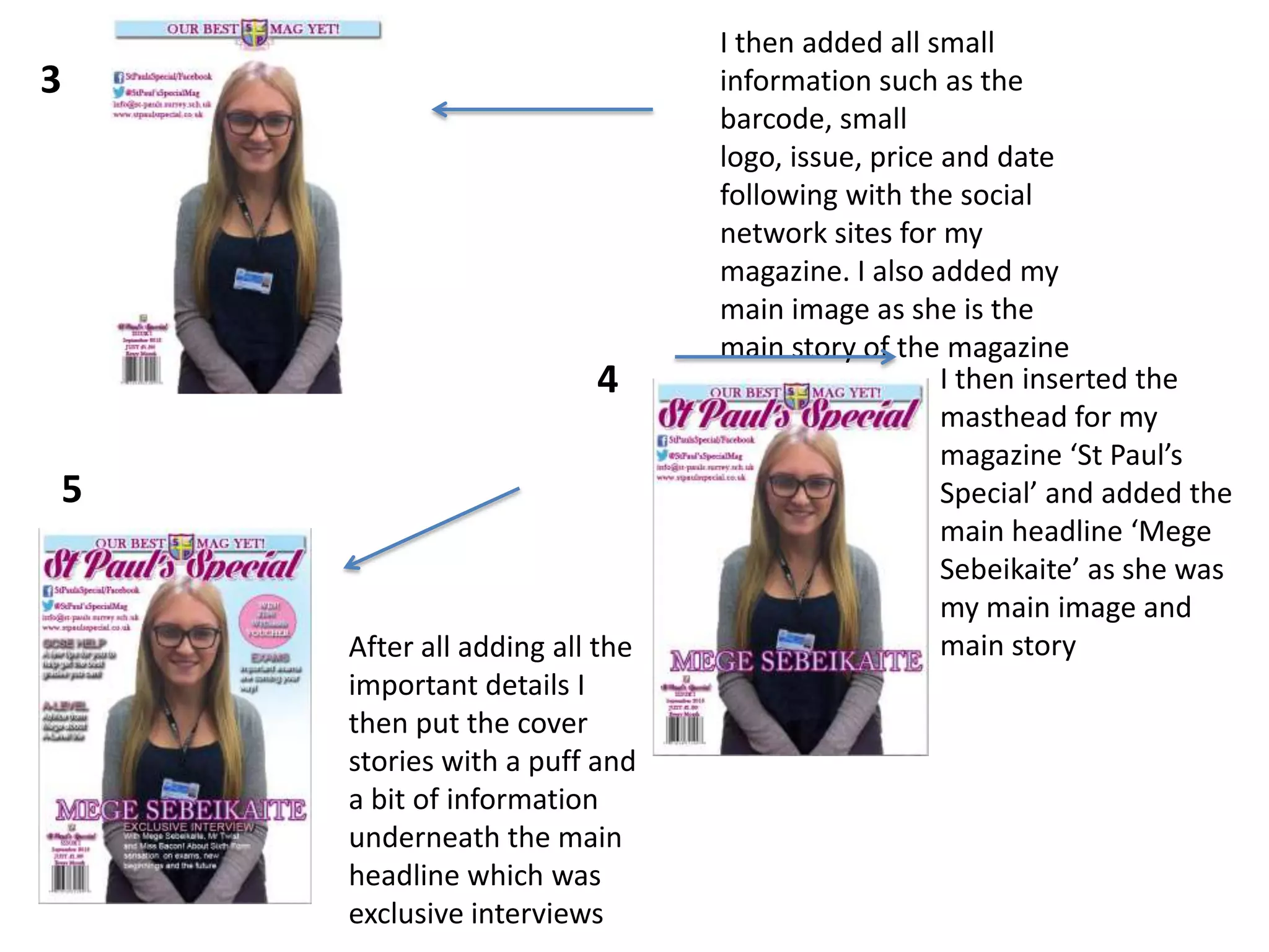I then added all small
information such as the
barcode, small
logo, issue, price and date
following with the social
network sites for my
magazine. I also added my
main image as she is the
main story of the magazine
I then inserted the
masthead for my
magazine ‘St Paul’s
Special’ and added the
main headline ‘Mege
Sebeikaite’ as she was
my main image and
main storyAfter all adding all the
important details I
then put the cover
stories with a puff and
a bit of information
underneath the main
headline which was
exclusive interviews
3
4
5
 