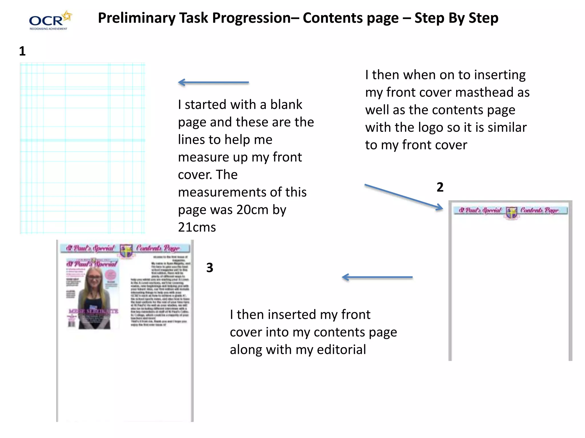 Preliminary Task Progression– Contents page – Step By Step
I started with a blank
page and these are the
lines to help me
measure up my front
cover. The
measurements of this
page was 20cm by
21cms
I then when on to inserting
my front cover masthead as
well as the contents page
with the logo so it is similar
to my front cover
I then inserted my front
cover into my contents page
along with my editorial
1
2
3
 