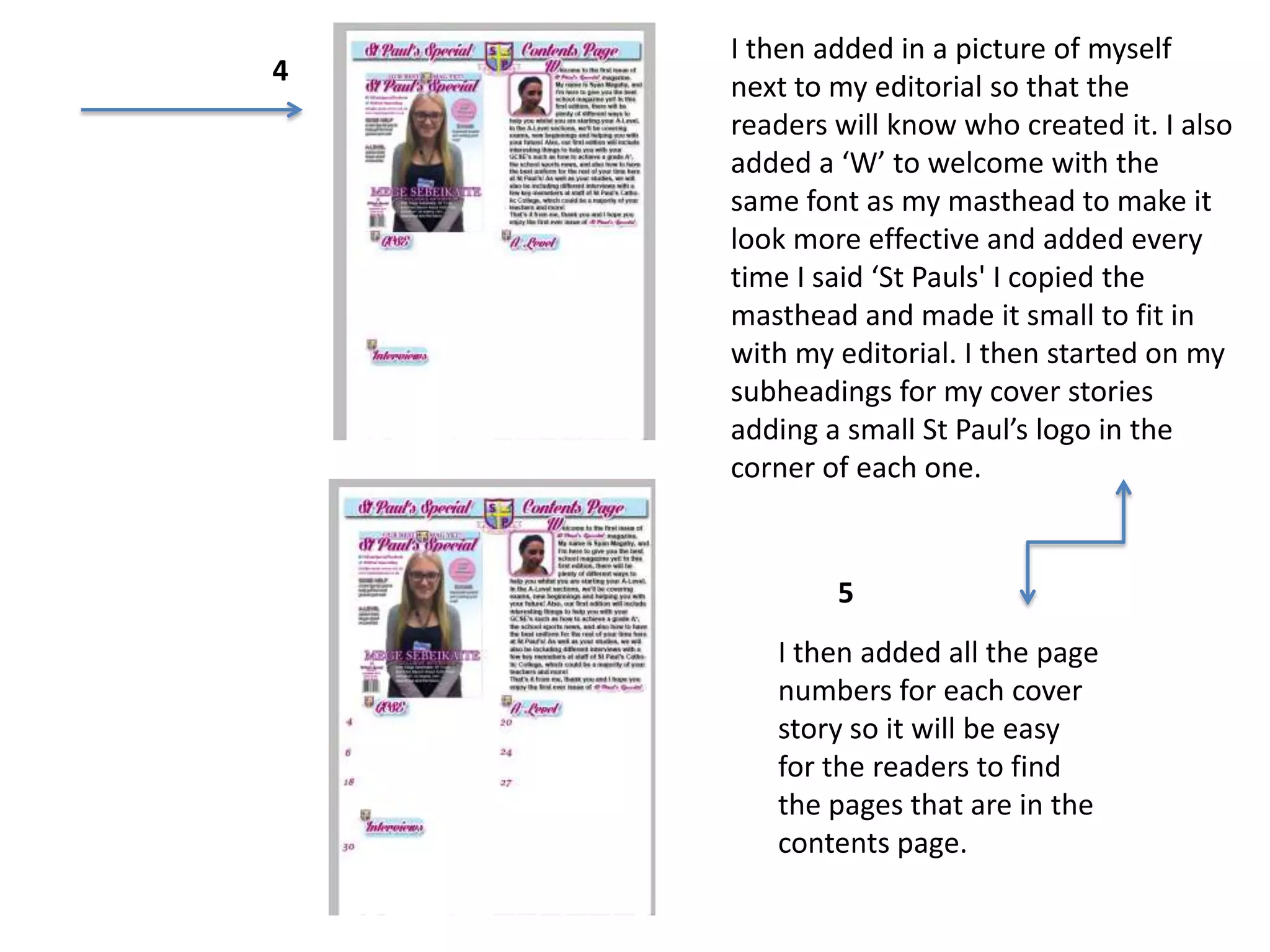I then added in a picture of myself
next to my editorial so that the
readers will know who created it. I also
added a ‘W’ to welcome with the
same font as my masthead to make it
look more effective and added every
time I said ‘St Pauls' I copied the
masthead and made it small to fit in
with my editorial. I then started on my
subheadings for my cover stories
adding a small St Paul’s logo in the
corner of each one.
I then added all the page
numbers for each cover
story so it will be easy
for the readers to find
the pages that are in the
contents page.
4
5
 