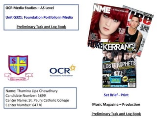 OCR Media Studies – AS Level
Unit G321: Foundation Portfolio in Media
Preliminary Task and Log Book
Name: Thamina Lipa Chowdhury
Candidate Number: 5899
Center Name: St. Paul’s Catholic College
Center Number: 64770
Set Brief - Print
Music Magazine – Production
Preliminary Task and Log Book
 