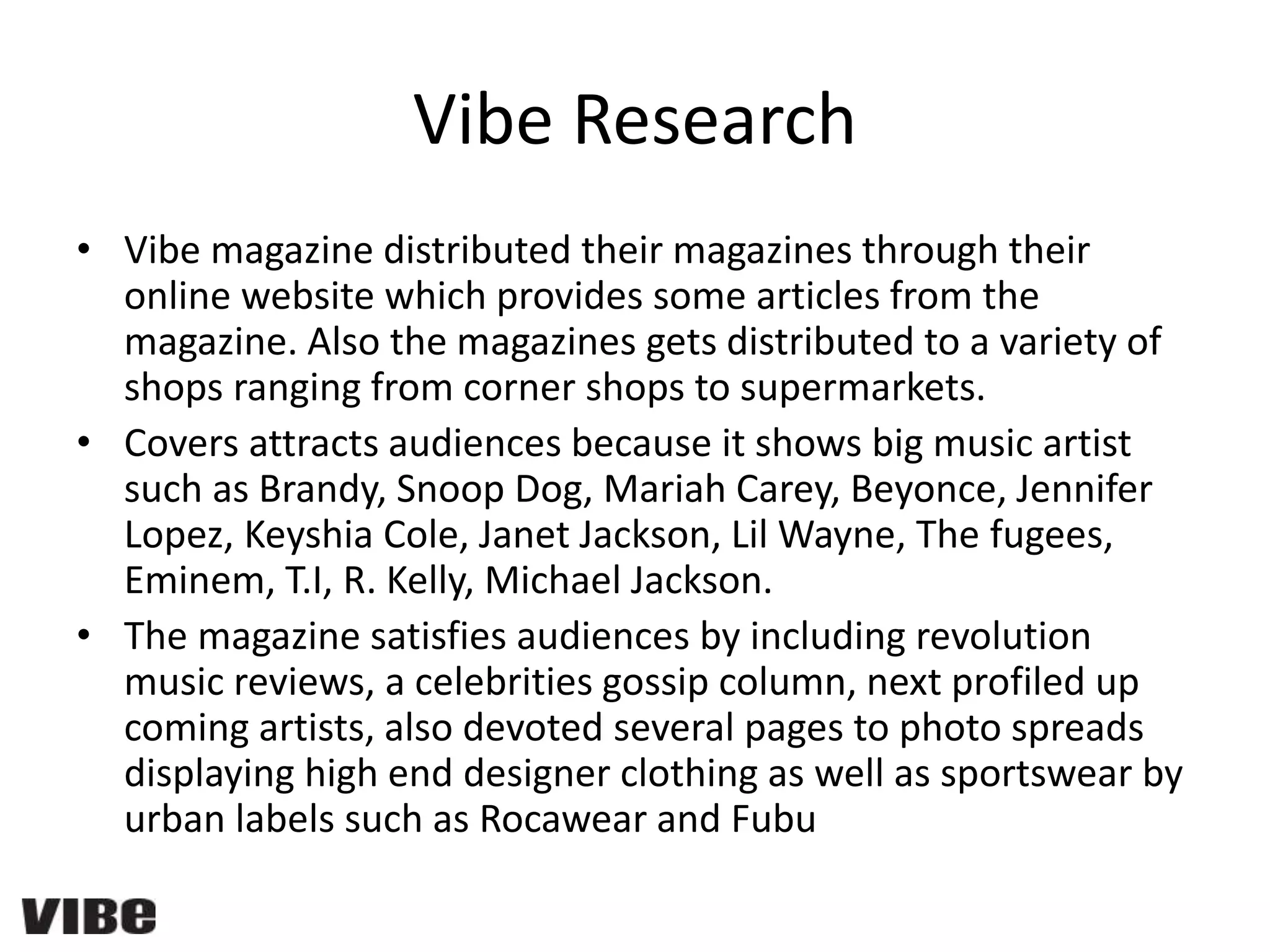 Vibe Research
• Vibe magazine distributed their magazines through their
online website which provides some articles from the
magazine. Also the magazines gets distributed to a variety of
shops ranging from corner shops to supermarkets.
• Covers attracts audiences because it shows big music artist
such as Brandy, Snoop Dog, Mariah Carey, Beyonce, Jennifer
Lopez, Keyshia Cole, Janet Jackson, Lil Wayne, The fugees,
Eminem, T.I, R. Kelly, Michael Jackson.
• The magazine satisfies audiences by including revolution
music reviews, a celebrities gossip column, next profiled up
coming artists, also devoted several pages to photo spreads
displaying high end designer clothing as well as sportswear by
urban labels such as Rocawear and Fubu
 
