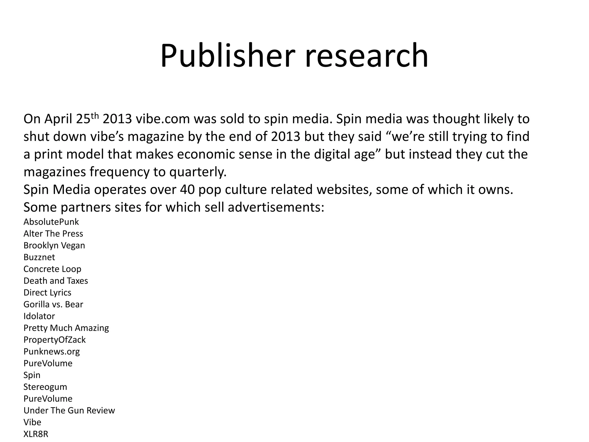 Publisher research
On April 25th 2013 vibe.com was sold to spin media. Spin media was thought likely to
shut down vibe’s magazine by the end of 2013 but they said “we’re still trying to find
a print model that makes economic sense in the digital age” but instead they cut the
magazines frequency to quarterly.
Spin Media operates over 40 pop culture related websites, some of which it owns.
Some partners sites for which sell advertisements:
AbsolutePunk
Alter The Press
Brooklyn Vegan
Buzznet
Concrete Loop
Death and Taxes
Direct Lyrics
Gorilla vs. Bear
Idolator
Pretty Much Amazing
PropertyOfZack
Punknews.org
PureVolume
Spin
Stereogum
PureVolume
Under The Gun Review
Vibe
XLR8R
 