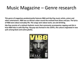 Music Magazine – Genre research
This genre of magazines predominantly features R&B and Hip-Pop music artists, actors and
other entertainers. R&B was an African urban sound the evolved from blues and jazz. The lyrics
of R&B were about everyday life. The songs were about work, sex and drinking.
Hip-Pop consists of a stylized rhythmic music that commonly accompanies rapping and this is
how R&B links in with Hip-Pop. Hip pop was formed in the 1070’s, the culture originated in new
york among black and Latino ghetto.
 
