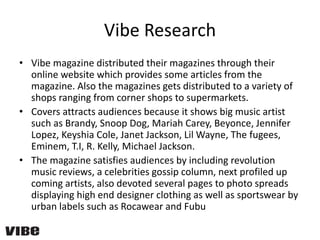 Vibe Research
• Vibe magazine distributed their magazines through their
online website which provides some articles from the
magazine. Also the magazines gets distributed to a variety of
shops ranging from corner shops to supermarkets.
• Covers attracts audiences because it shows big music artist
such as Brandy, Snoop Dog, Mariah Carey, Beyonce, Jennifer
Lopez, Keyshia Cole, Janet Jackson, Lil Wayne, The fugees,
Eminem, T.I, R. Kelly, Michael Jackson.
• The magazine satisfies audiences by including revolution
music reviews, a celebrities gossip column, next profiled up
coming artists, also devoted several pages to photo spreads
displaying high end designer clothing as well as sportswear by
urban labels such as Rocawear and Fubu
 