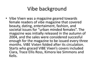 Vibe background
• Vibe Vixen was a magazine geared towards
female readers of vibe magazine that covered
beauty, dating, entertaiment, fashion, and
societal issues for “urban minded females”. The
magazine was initially released in the autumn of
2004, and the sales were considered succesful
enough for the magazine to be issued every three
months. VIBE Vixten folded after its circulation.
Starts who graced VIBE Vixen’s covers included
Ciara, Trace Ellis Ross, Kimora lee Simmons and
Kelis.
 