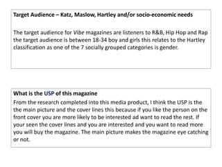Target Audience – Katz, Maslow, Hartley and/or socio-economic needs
The target audience for Vibe magazines are listeners to R&B, Hip Hop and Rap
the target audience is between 18-34 boy and girls this relates to the Hartley
classification as one of the 7 socially grouped categories is gender.
What is the USP of this magazine
From the research completed into this media product, I think the USP is the
the main picture and the cover lines this because if you like the person on the
front cover you are more likely to be interested ad want to read the rest. If
your seen the cover lines and you are interested and you want to read more
you will buy the magazine. The main picture makes the magazine eye catching
or not.
 