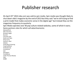 Publisher research
On April 25th 2013 vibe.com was sold to spin media. Spin media was thought likely to
shut down vibe’s magazine by the end of 2013 but they said “we’re still trying to find
a print model that makes economic sense in the digital age” but instead they cut the
magazines frequency to quarterly.
Spin Media operates over 40 pop culture related websites, some of which it owns.
Some partners sites for which sell advertisements:
AbsolutePunk
Alter The Press
Brooklyn Vegan
Buzznet
Concrete Loop
Death and Taxes
Direct Lyrics
Gorilla vs. Bear
Idolator
Pretty Much Amazing
PropertyOfZack
Punknews.org
PureVolume
Spin
Stereogum
PureVolume
Under The Gun Review
Vibe
XLR8R
 
