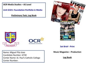 OCR Media Studies – AS Level
Unit G321: Foundation Portfolio in Media
Preliminary Task, Log Book
Name: Miguel Pita Joao
Candidate Number: 6730
Center Name: St. Paul’s Catholic College
Center Number:
Set Brief - Print
Music Magazine – Production
Log Book
 