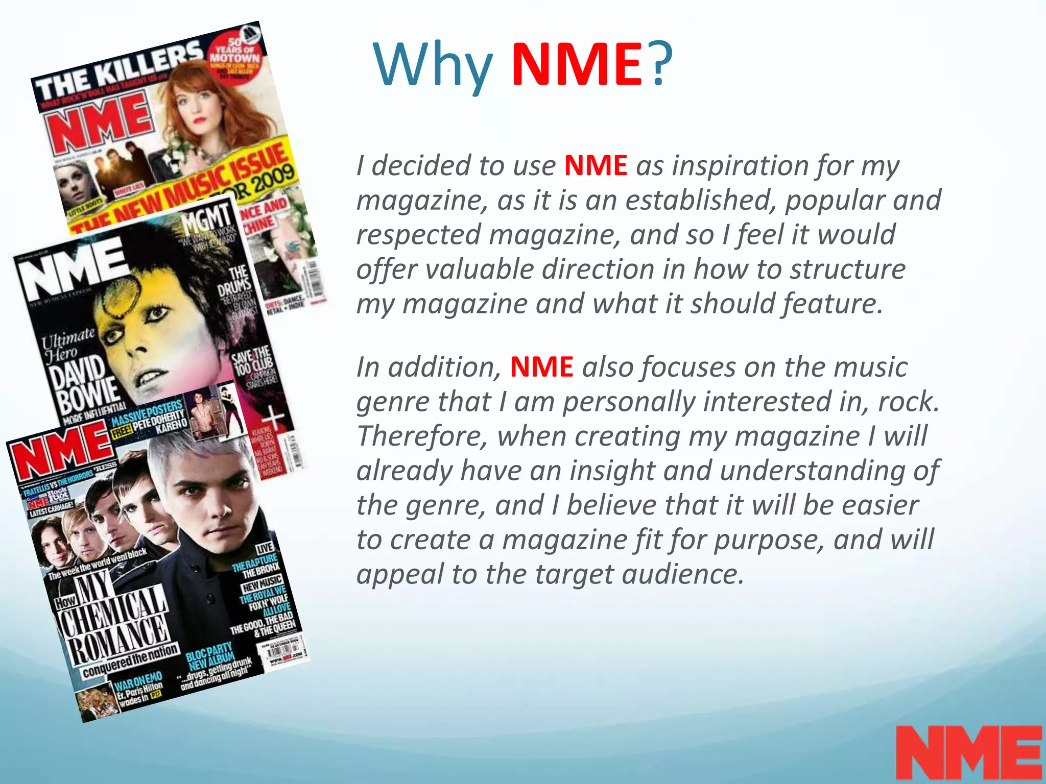 Why NME?
I decided to use NME as inspiration for my
magazine, as it is an established, popular and
respected magazine, and so I feel it would
offer valuable direction in how to structure
my magazine and what it should feature.
In addition, NME also focuses on the music
genre that I am personally interested in, rock.
Therefore, when creating my magazine I will
already have an insight and understanding of
the genre, and I believe that it will be easier
to create a magazine fit for purpose, and will
appeal to the target audience.
 