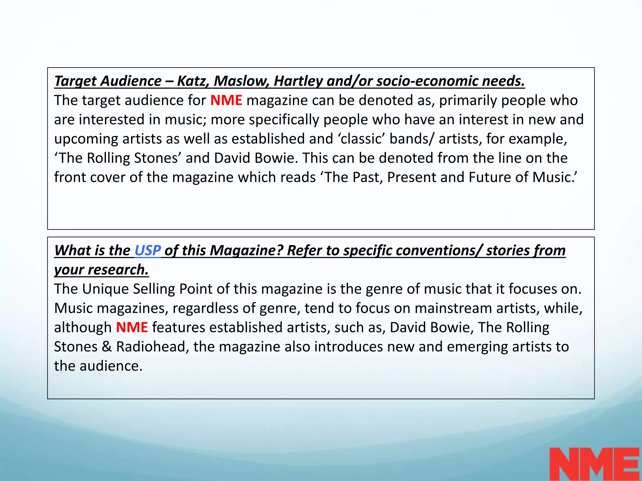 Target Audience – Katz, Maslow, Hartley and/or socio-economic needs.
The target audience for NME magazine can be denoted as, primarily people who
are interested in music; more specifically people who have an interest in new and
upcoming artists as well as established and ‘classic’ bands/ artists, for example,
‘The Rolling Stones’ and David Bowie. This can be denoted from the line on the
front cover of the magazine which reads ‘The Past, Present and Future of Music.’
What is the USP of this Magazine? Refer to specific conventions/ stories from
your research.
The Unique Selling Point of this magazine is the genre of music that it focuses on.
Music magazines, regardless of genre, tend to focus on mainstream artists, while,
although NME features established artists, such as, David Bowie, The Rolling
Stones & Radiohead, the magazine also introduces new and emerging artists to
the audience.
 