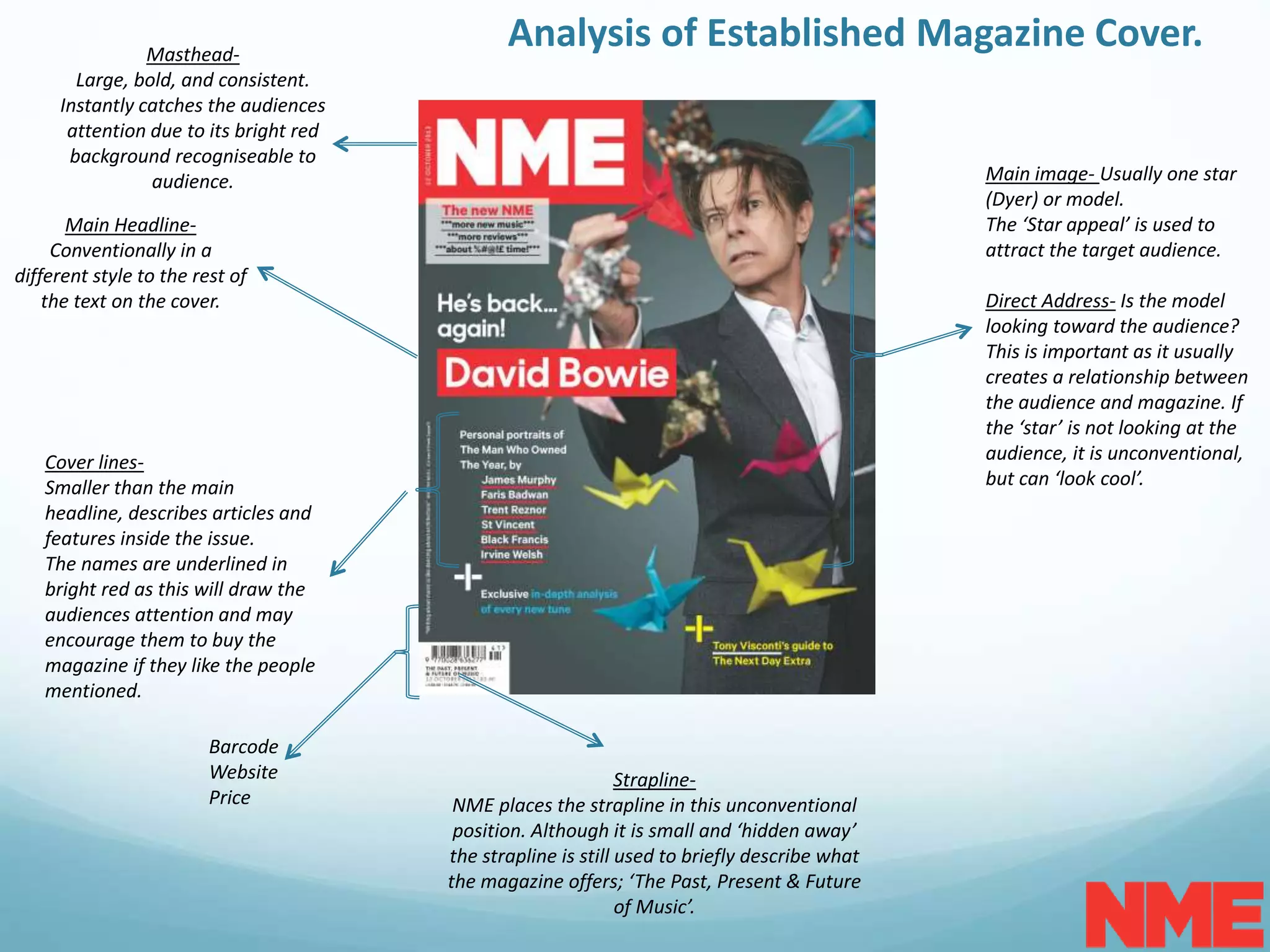 Analysis of Established Magazine Cover.Masthead-
Large, bold, and consistent.
Instantly catches the audiences
attention due to its bright red
background recogniseable to
audience. Main image- Usually one star
(Dyer) or model.
The ‘Star appeal’ is used to
attract the target audience.
Direct Address- Is the model
looking toward the audience?
This is important as it usually
creates a relationship between
the audience and magazine. If
the ‘star’ is not looking at the
audience, it is unconventional,
but can ‘look cool’.
Cover lines-
Smaller than the main
headline, describes articles and
features inside the issue.
The names are underlined in
bright red as this will draw the
audiences attention and may
encourage them to buy the
magazine if they like the people
mentioned.
Barcode
Website
Price
Main Headline-
Conventionally in a
different style to the rest of
the text on the cover.
Strapline-
NME places the strapline in this unconventional
position. Although it is small and ‘hidden away’
the strapline is still used to briefly describe what
the magazine offers; ‘The Past, Present & Future
of Music’.
 