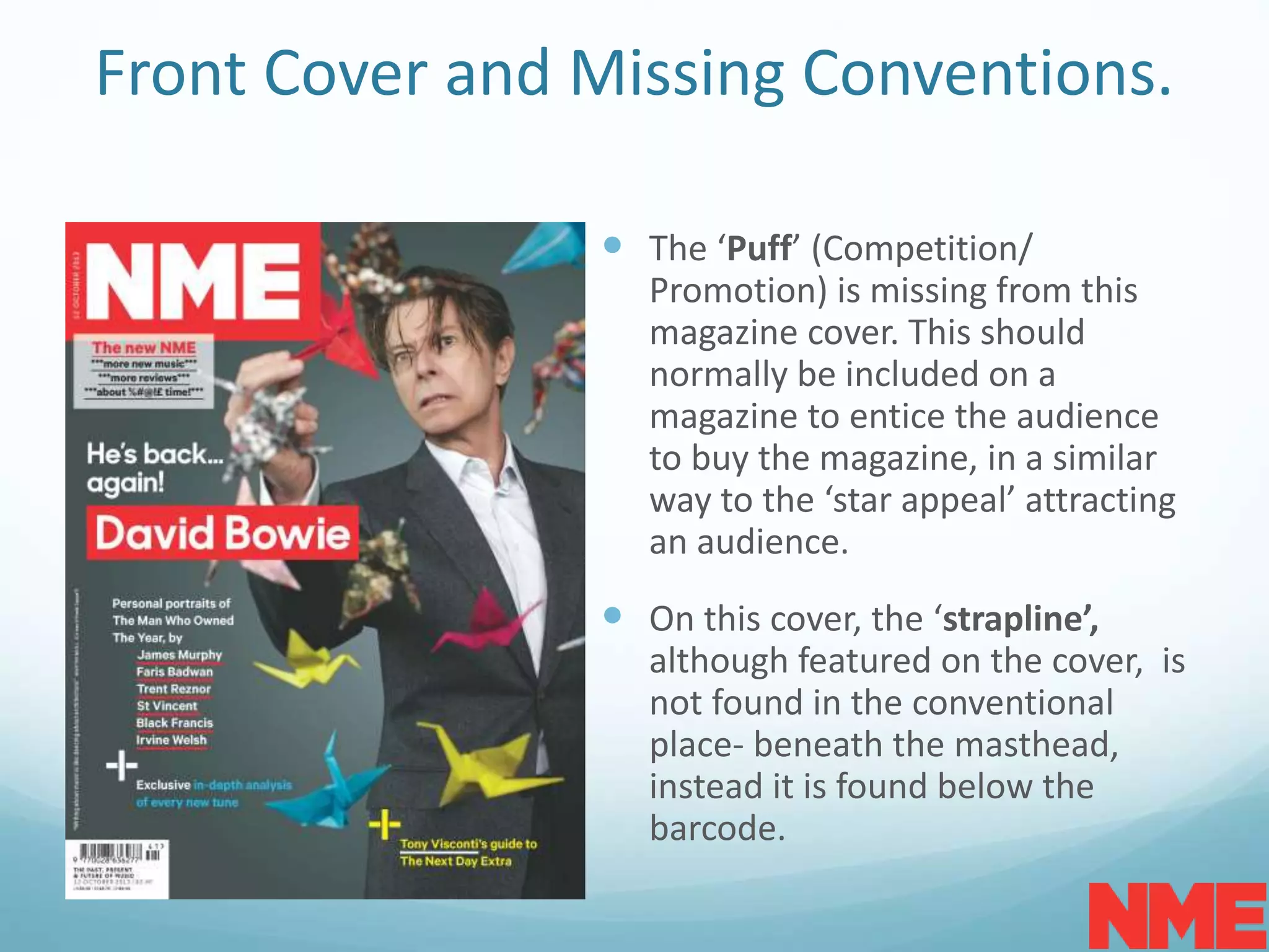 Front Cover and Missing Conventions.
 The ‘Puff’ (Competition/
Promotion) is missing from this
magazine cover. This should
normally be included on a
magazine to entice the audience
to buy the magazine, in a similar
way to the ‘star appeal’ attracting
an audience.
 On this cover, the ‘strapline’,
although featured on the cover, is
not found in the conventional
place- beneath the masthead,
instead it is found below the
barcode.
 