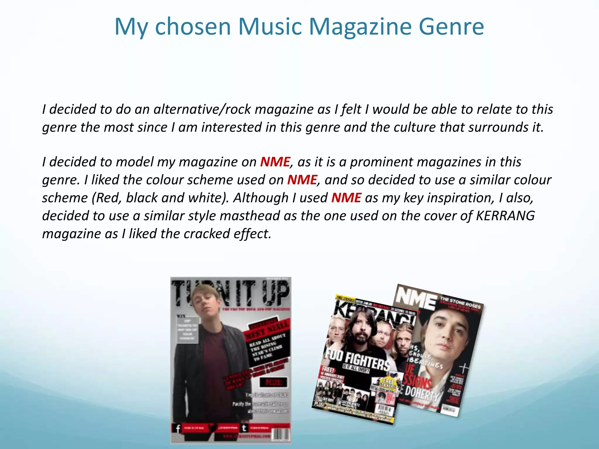 My chosen Music Magazine Genre
I decided to do an alternative/rock magazine as I felt I would be able to relate to this
genre the most since I am interested in this genre and the culture that surrounds it.
I decided to model my magazine on NME, as it is a prominent magazines in this
genre. I liked the colour scheme used on NME, and so decided to use a similar colour
scheme (Red, black and white). Although I used NME as my key inspiration, I also,
decided to use a similar style masthead as the one used on the cover of KERRANG
magazine as I liked the cracked effect.
 