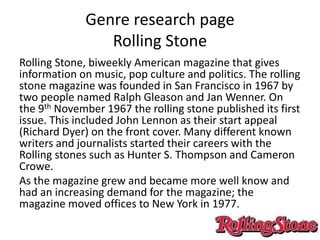 Genre research page
Rolling Stone
Rolling Stone, biweekly American magazine that gives
information on music, pop culture and politics. The rolling
stone magazine was founded in San Francisco in 1967 by
two people named Ralph Gleason and Jan Wenner. On
the 9th November 1967 the rolling stone published its first
issue. This included John Lennon as their start appeal
(Richard Dyer) on the front cover. Many different known
writers and journalists started their careers with the
Rolling stones such as Hunter S. Thompson and Cameron
Crowe.
As the magazine grew and became more well know and
had an increasing demand for the magazine; the
magazine moved offices to New York in 1977.