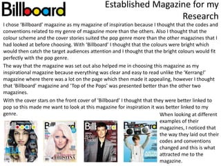 I chose ‘Billboard’ magazine as my magazine of inspiration because I thought that the codes and
conventions related to my genre of magazine more than the others. Also I thought that the
colour scheme and the cover stories suited the pop genre more than the other magazines that I
had looked at before choosing. With ‘Billboard’ I thought that the colours were bright which
would then catch the target audiences attention and I thought that the bright colours would fit
perfectly with the pop genre.
The way that the magazine was set out also helped me in choosing this magazine as my
inspirational magazine because everything was clear and easy to read unlike the ‘Kerrang!’
magazine where there was a lot on the page which then made it appealing, however I thought
that ‘Billboard’ magazine and ‘Top of the Pops’ was presented better than the other two
magazines.
With the cover stars on the front cover of ‘Billboard’ I thought that they were better linked to
pop so this made me want to look at this magazine for inspiration it was better linked to my
genre.
Established Magazine for my
Research
When looking at different
examples of their
magazines, I noticed that
the way they laid out their
codes and conventions
changed and this is what
attracted me to the
magazine.
 