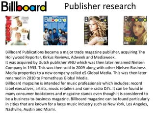 Publisher research
Billboard Publications became a major trade magazine publisher, acquiring The
Hollywood Reporter, Kirkus Reviews, Adweek and Mediaweek.
It was acquired by Dutch publisher VNU which was then later renamed Nielsen
Company in 1933. This was then sold in 2009 along with other Nielsen Business
Media properties to a new company called e5 Global Media. This was then later
renamed in 2010 to Prometheus Global Media.
Billboard magazine is intended for music professionals which includes: record
label executives, artists, music retailers and some radio DJ’s. It can be found in
many consumer bookstores and magazine stands even though it is considered to
be a business-to-business magazine. Billboard magazine can be found particularly
in cities that are known for a large music industry such as New York, Los Angeles,
Nashville, Austin and Miami.
 