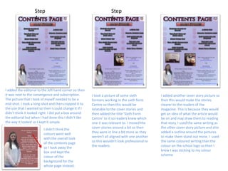 Step
4:
Step
5:
I added the editorial to the left hand corner so then
it was next to the convergence and subscription.
The picture that I took of myself needed to be a
mid-shot. I took a long-shot and then cropped it to
the size that I wanted so then I could change it if I
didn’t think it looked right. I did put a box around
the editorial but when I had done this I didn’t like
the way it looked so I kept it simple.
I didn’t think the
colours went well
with the overall look
of the contents page
so I took away the
box and kept the
colour of the
background for the
whole page instead.
I took a picture of some sixth
formers working in the sixth form
Centre so then this would be
relatable to the cover stories and
then added the title ‘Sixth Form
Centre’ to it so readers knew which
one it was relevant to. I moved the
cover stories around a bit so then
they were in line a bit more as they
weren’t all aligned with one another
so this wouldn’t look professional to
the readers.
I added another cover story picture so
then this would make the stories
clearer to the readers of the
magazine. This is because they would
get an idea of what the article would
be on and may draw them to reading
that story. I used the same writing as
the other cover story picture and also
added a outline around the pictures
to make them stand out more. I used
the same coloured writing than the
colour on the school logo so then I
knew I was sticking to my colour
scheme.
 