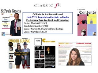 OCR Media Studies – AS Level
Unit G321: Foundation Portfolio in Media
Preliminary Task, Log Book and Evaluation
Name: Thomas Everard
Candidate Number:7996
Center Name: St. Paul’s Catholic College
Center Number: 64770
 