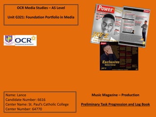 OCR Media Studies – AS Level
Unit G321: Foundation Portfolio in Media
Name: Lance
Candidate Number: 6616
Center Name: St. Paul’s Catholic College
Center Number: 64770
Music Magazine – Production
Preliminary Task Progression and Log Book
 