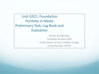 Unit G321: Foundation
Portfolio in Media
Preliminary Task, Log Book and
Evaluation
Amelia Springthorpe
Candidate Number:6502
Center Name: St Paul’s Catholic College
Center Number: 64770
 