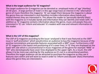 What is the target audience for ‘Q’ magazine?
The target audience for Q magazine can be denoted as employed males of ‘age’ (Hartley)
20-30 years . A large portion of male’s in this age range have an interest in the ‘alternative’
genre of music therefore the magazine ‘Q’ can target them because the magazine is about
the genre they are interested in and therefore includes information about bands and
related themes they are interested in. This allows the reader to ‘personally identify’(Katz)
with the magazine as it includes bands and information they can identify and relate with. In
addition as ‘Q’ magazine contains information about the genre, music and people they are
interested in ‘Q’ can ‘inform and educate’ it’s readers with new and relevant information to
the reader.
What is the USP of this magazine?
The USP of Q magazine according to the issue I analysed is that it was featured as the 300th
issue in ‘puff promotion’ which would entice an audience to buy the magazine because of the
positive connotations and possible features associated with a 300th issue. Furthermore a USP
of ‘Q’ magazine is the layout and positioning of it’s cover lines. In ‘Q’ they are displayed on the
lower left side which is unconventional in music magazines of the genre for example ‘NME’ or
‘DIY’ who stereotypically have cover lines displayed to the upper right. As a result, this USP
allows it to be more eye-catching for the audience as it’s not in a conventional position.
Therefore the target audience can be attracted to purchase the magazine as they see it
features stars within and will want to read in order to ‘inform and educate’ (Katz) themselves
about the genre they are interested in.
 