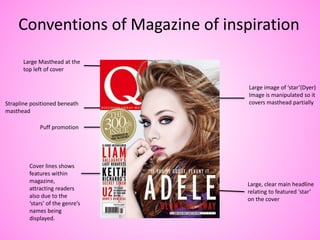 Large Masthead at the
top left of cover
Strapline positioned beneath
masthead
Large image of ‘star’(Dyer)
Image is manipulated so it
covers masthead partially
Puff promotion
Large, clear main headline
relating to featured ‘star’
on the cover
Cover lines shows
features within
magazine,
attracting readers
also due to the
‘stars’ of the genre’s
names being
displayed.
Conventions of Magazine of inspiration
 