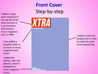 Front Cover
Step-by-stepI added a large
bold masthead at
the top left of the
cover because it
is synonymous
with popular
music magazines
Such as NME I added a colourful
background in order
to make the cover
more eyecatching
I added the
edition, date and
website, which is
displayed on
music magazine
covers
I also added a
strapline which is
common in music
magazine front
covers
 