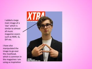 I added a large
main image of a
‘star’ which is
similar to almost
all music
magazine covers
such as NME, Q,
DIY etc.
I have also
manipulated the
image to go over
the masthead,
which is common in
the magazines I am
using as inspiration
 