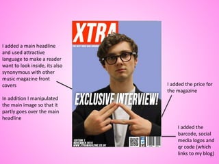 I added the price for
the magazine
I added the
barcode, social
media logos and
qr code (which
links to my blog)
I added a main headline
and used attractive
language to make a reader
want to look inside, its also
synonymous with other
music magazine front
covers
In addition I manipulated
the main image so that it
partly goes over the main
headline
 