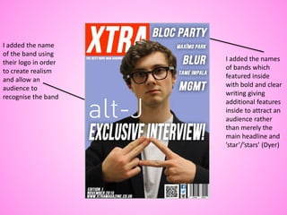 I added the name
of the band using
their logo in order
to create realism
and allow an
audience to
recognise the band
I added the names
of bands which
featured inside
with bold and clear
writing giving
additional features
inside to attract an
audience rather
than merely the
main headline and
’star’/’stars’ (Dyer)
 
