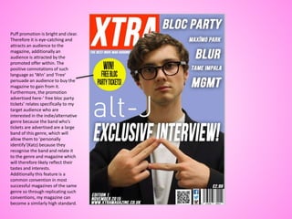 Puff promotion is bright and clear.
Therefore it is eye-catching and
attracts an audience to the
magazine, additionally an
audience is attracted by the
promoted offer within. The
positive connotations of such
language as ‘Win’ and ‘Free’
persuade an audience to buy the
magazine to gain from it.
Furthermore, the promotion
advertised here-’ free bloc party
tickets’ relates specifically to my
target audience who are
interested in the indie/alternative
genre because the band who’s
tickets are advertised are a large
band of this genre, which will
allow them to ‘personally
identify’(Katz) because they
recognise the band and relate it
to the genre and magazine which
will therefore likely reflect their
tastes and interests.
Additionally this feature is a
common convention in most
successful magazines of the same
genre so through replicating such
conventions, my magazine can
become a similarly high standard.
 