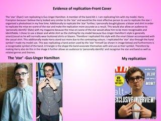 The ‘star’ (Dyer) I am replicating is Gus Unger Hamilton. A member of the band Alt-J. I am replicating him with my model, Harry
Frampton because I believe Harry looked very similar to the ‘star’ and would be the most effective person to use to replicate the star. I
organised a photoshoot in my free time. Additionally to replicate the ‘star’ further, I personally bought glasses a blazer and shirt in order
to replicate the mise-en-scene of the star and make the replication more accurate as a result. This would also allow an audience to
‘personally identify’ (Katz) with my magazine because the mise-en-scene of the star would allow him to be more recognisable and
identifiable. I chose to use a blazer and white shirt as the clothing for my model because Gus-Unger-Hamilton’s style is generally
smart/casual as he will normally wear buttoned shirts or blazers. Therefore I replicated this style with the smart blazer accompanied with
the casual shirt. This additionally made Harry stand out more due to the contrasting colours. I replicated the ‘star’ also through the hand
symbol I made my model use. This was replicating a hand action used by the ‘star’ himself (as shown in image below) and furthermore is
a recognisable symbol of the band. A triangle is the shape the band associate themselves with and use as their symbol. Therefore by
making Harry also do this in the image it further allows an audience to ‘personally identify’ and recognise the star and band as well as
related genres and themes.
Evidence of replication-Front Cover
The ‘star’ -Gus-Unger Hamilton My replication
 