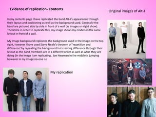 Evidence of replication- Contents
In my contents page I have replicated the band Alt-J’s appearance through
their layout and positioning as well as the background used. Generally the
band are pictured side by side in front of a wall (as images on right show).
Therefore in order to replicate this, my image shows my models in the same
layout in front of a wall.
My image background replicates the background used in the image on the top
right, however I have used Steve Neale’s theorem of ‘repetition and
difference’ by repeating the background but creating difference through their
layout as the band members are in a different order as well as what they are
doing (in the image I am replicating , Joe Newman in the middle is jumping
however in my image no-one is)
My replication
Original images of Alt-J
 