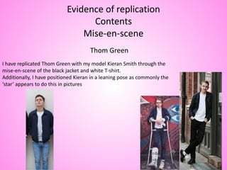 Evidence of replication
Contents
Mise-en-scene
Thom Green
I have replicated Thom Green with my model Kieran Smith through the
mise-en-scene of the black jacket and white T-shirt.
Additionally, I have positioned Kieran in a leaning pose as commonly the
‘star’ appears to do this in pictures
 