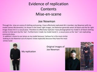 Evidence of replication
Contents
Mise-en-scene
Joe Newman
Through the mise-en-scene of clothing and posing, I have effectively replicated Alt-J member, Joe Newman with my
model (James Mcclements). As shown in the lower right images, Joe Newman generally wears all black and the far right
image shows him in a casual pose. Therefore to effectively replicate I have photographed my model in all black clothing
similar to that worn by the ‘star'. Furthermore I made my model stand in a casual pose as the ‘star’ I am replicating
commonly does.
In addition I chose to use James as my model because I believe he is the most similar
looking to Joe Newman out of anyone I knew especially because they have the most
similar build
My replication
Original images of
Joe Newman
 