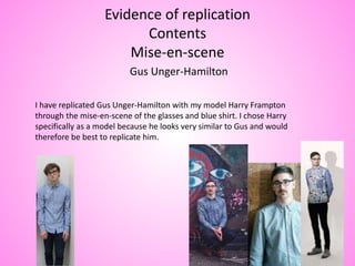 Evidence of replication
Contents
Mise-en-scene
Gus Unger-Hamilton
I have replicated Gus Unger-Hamilton with my model Harry Frampton
through the mise-en-scene of the glasses and blue shirt. I chose Harry
specifically as a model because he looks very similar to Gus and would
therefore be best to replicate him.
 