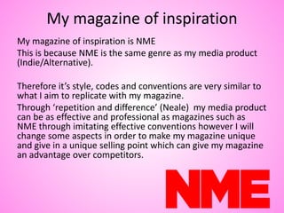 My magazine of inspiration
My magazine of inspiration is NME
This is because NME is the same genre as my media product
(Indie/Alternative).
Therefore it’s style, codes and conventions are very similar to
what I aim to replicate with my magazine.
Through ‘repetition and difference’ (Neale) my media product
can be as effective and professional as magazines such as
NME through imitating effective conventions however I will
change some aspects in order to make my magazine unique
and give in a unique selling point which can give my magazine
an advantage over competitors.
 