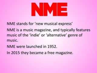 NME stands for ‘new musical express’
NME is a music magazine, and typically features
music of the ‘indie’ or ‘alternative’ genre of
music.
NME were launched in 1952.
In 2015 they became a free magazine.
 