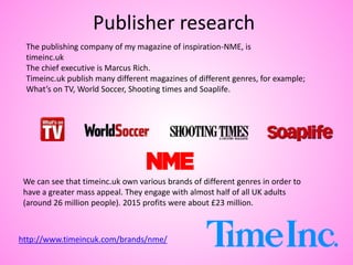 Publisher research
http://www.timeincuk.com/brands/nme/
The publishing company of my magazine of inspiration-NME, is
timeinc.uk
The chief executive is Marcus Rich.
Timeinc.uk publish many different magazines of different genres, for example;
What’s on TV, World Soccer, Shooting times and Soaplife.
We can see that timeinc.uk own various brands of different genres in order to
have a greater mass appeal. They engage with almost half of all UK adults
(around 26 million people). 2015 profits were about £23 million.
 