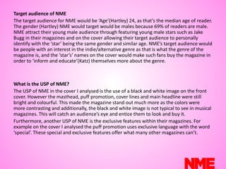 Target audience of NME
The target audience for NME would be ‘Age’(Hartley) 24, as that’s the median age of reader.
The gender (Hartley) NME would target would be males because 69% of readers are male.
NME attract their young male audience through featuring young male stars such as Jake
Bugg in their magazines and on the cover allowing their target audience to personally
identify with the ‘star’ being the same gender and similar age. NME’s target audience would
be people with an interest in the indie/alternative genre as that is what the genre of the
magazine is, and the ‘star’s’ names on the cover would make such fans buy the magazine in
order to ‘inform and educate’(Katz) themselves more about the genre.
What is the USP of NME?
The USP of NME in the cover I analysed is the use of a black and white image on the front
cover. However the masthead, puff promotion, cover lines and main headline were still
bright and colourful. This made the magazine stand out much more as the colors were
more contrasting and additionally, the black and white image is not typical to see in musical
magazines. This will catch an audience’s eye and entice them to look and buy it.
Furthermore, another USP of NME is the exclusive features within their magazines. For
example on the cover I analysed the puff promotion uses exclusive language with the word
‘special’. These special and exclusive features offer what many other magazines can’t.
 