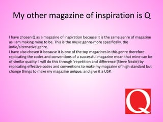 My other magazine of inspiration is Q
I have chosen Q as a magazine of inspiration because it is the same genre of magazine
as I am making mine to be. This is the music genre-more specifically, the
indie/alternative genre.
I have also chosen it because it is one of the top magazines in this genre therefore
replicating the codes and conventions of a successful magazine mean that mine can be
of similar quality. I will do this through ‘repetition and difference’(Steve Neale) by
replicating effective codes and conventions to make my magazine of high standard but
change things to make my magazine unique, and give it a USP.
 