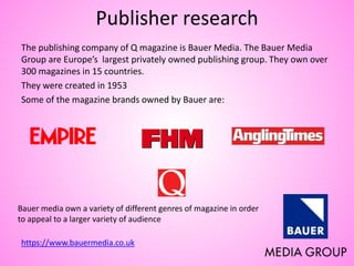 Publisher research
The publishing company of Q magazine is Bauer Media. The Bauer Media
Group are Europe’s largest privately owned publishing group. They own over
300 magazines in 15 countries.
They were created in 1953
Some of the magazine brands owned by Bauer are:
https://www.bauermedia.co.uk
Bauer media own a variety of different genres of magazine in order
to appeal to a larger variety of audience
 