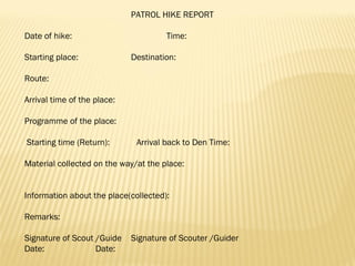  
PATROL HIKE REPORT
 
Date of hike: Time:
 
Starting place: Destination:
 
Route:
 
Arrival time of the place:
 
Programme of the place:
 
 Starting time (Return): Arrival back to Den Time:
 
Material collected on the way/at the place:
 
 
Information about the place(collected):
 
Remarks:
 
Signature of Scout /Guide Signature of Scouter /Guider
Date: Date:
 
 